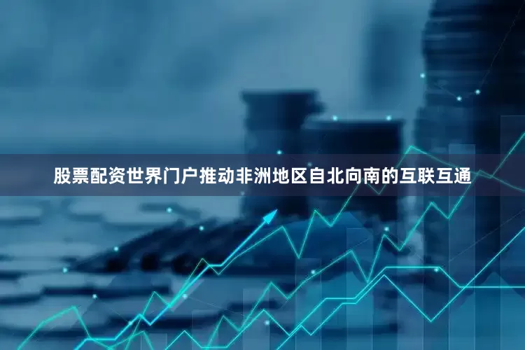 股票配资世界门户推动非洲地区自北向南的互联互通
