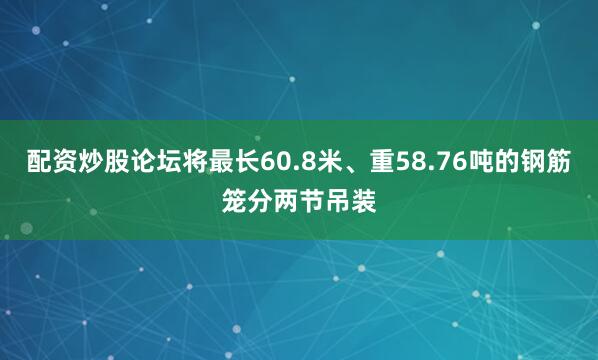 配资炒股论坛将最长60.8米、重58.76吨的钢筋笼分两节吊装