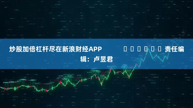 炒股加倍杠杆尽在新浪财经APP            						责任编辑：卢昱君