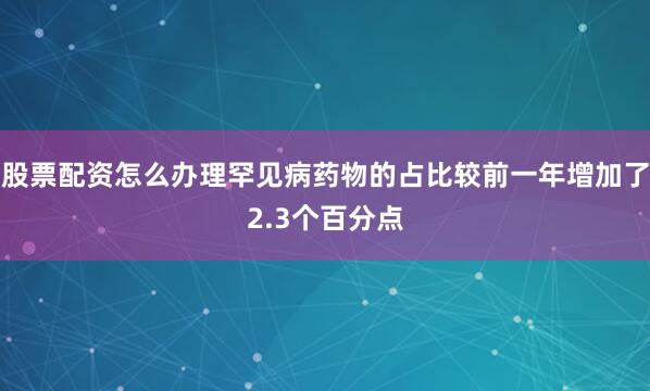 股票配资怎么办理罕见病药物的占比较前一年增加了2.3个百分点
