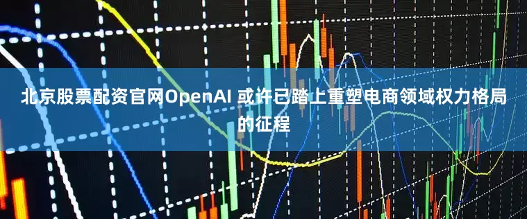 北京股票配资官网OpenAI 或许已踏上重塑电商领域权力格局的征程
