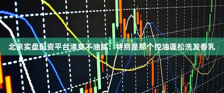 北京实盘配资平台清爽不油腻：特别是那个控油蓬松洗发香乳