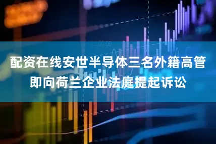 配资在线安世半导体三名外籍高管即向荷兰企业法庭提起诉讼