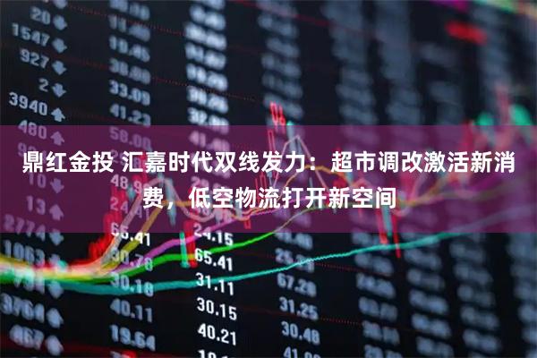 鼎红金投 汇嘉时代双线发力：超市调改激活新消费，低空物流打开新空间