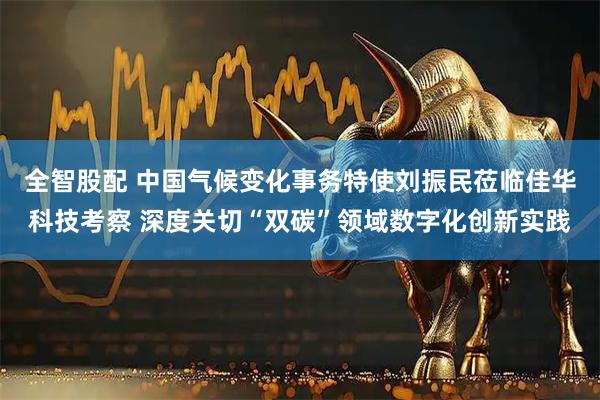 全智股配 中国气候变化事务特使刘振民莅临佳华科技考察 深度关切“双碳”领域数字化创新实践