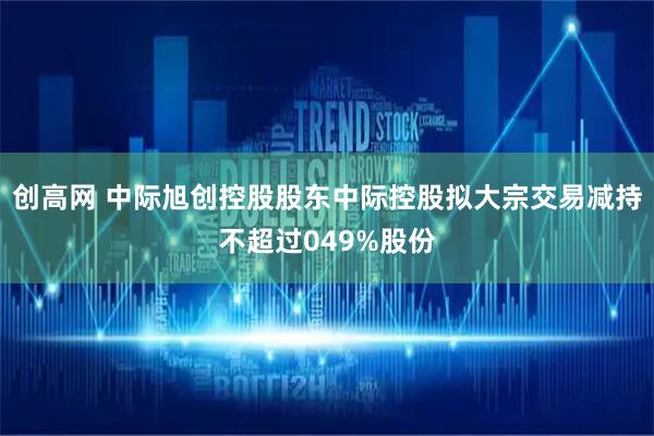 创高网 中际旭创控股股东中际控股拟大宗交易减持不超过049%股份