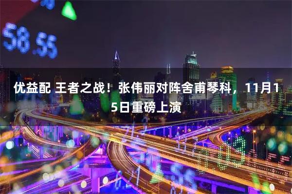 优益配 王者之战！张伟丽对阵舍甫琴科，11月15日重磅上演
