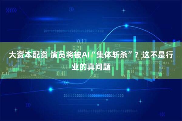 大资本配资 演员将被AI“集体斩杀”?这不是行业的真问题