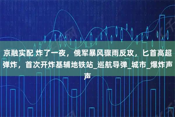 京融实配 炸了一夜，俄军暴风骤雨反攻，匕首高超弹炸，首次开炸基辅地铁站_巡航导弹_城市_爆炸声